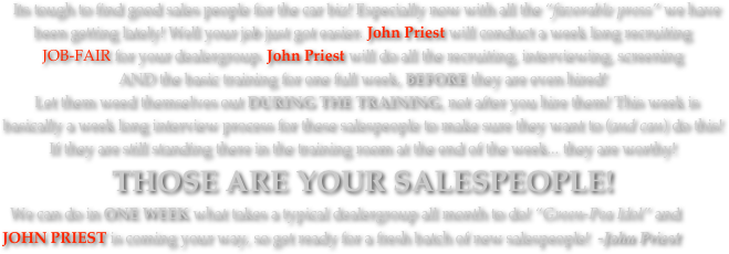   Its tough to find good sales people for the car biz! Especially now with all the “favorable press” we have been getting lately! Well your job just got easier. John Priest will conduct a week long recruiting 
JOB-FAIR for your dealergroup. John Priest will do all the recruiting, interviewing, screening 
AND the basic training for one full week, BEFORE they are even hired!  Let them weed themselves out DURING THE TRAINING, not after you hire them! This week is basically a week long interview process for these salespeople to make sure they want to (and can) do this! 
If they are still standing there in the training room at the end of the week... they are worthy! 
THOSE ARE YOUR SALESPEOPLE! 
  We can do in ONE WEEK what takes a typical dealergroup all month to do! “Green-Pea Idol” and JOHN PRIEST is coming your way, so get ready for a fresh batch of new salespeople!  -John Priest