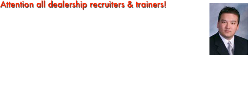 ￼Attention all dealership recruiters & trainers!This is the place to come to learn how to be the best of the best. Your success source for the training/recruiting roadwarrior!    In the future we will have tutorials, videos, documents, tips, interviews, special guests, podcasts, polls, videos and newsletters with all the best practices and ideas on how to be the best automotive recruiters in the country. 
    John Priest of JKP & Associates Inc. will personally update sections of this site that will assist all of you in your continued success.